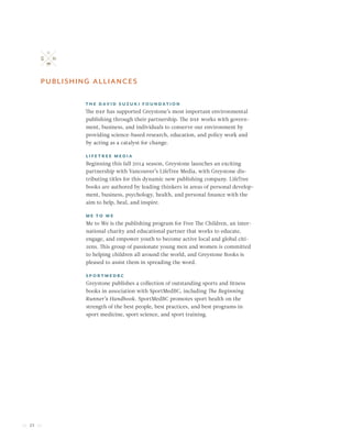 32
publishing alliances
The David Suzuki Foundation
The dsf has supported Greystone’s most important environmental
publishing through their partnership. The dsf works with govern-
ment, business, and individuals to conserve our environment by
providing science-based research, education, and policy work and
by acting as a catalyst for change.
LifeTree Media
Beginning this fall 2014 season, Greystone launches an exciting
partnership with Vancouver’s LifeTree Media, with Greystone dis-
tributing titles for this dynamic new publishing company. LifeTree
books are authored by leading thinkers in areas of personal develop-
ment, business, psychology, health, and personal finance with the
aim to help, heal, and inspire.
Me to We
Me to We is the publishing program for Free The Children, an inter-
national charity and educational partner that works to educate,
engage, and empower youth to become active local and global citi-
zens. This group of passionate young men and women is committed
to helping children all around the world, and Greystone Books is
pleased to assist them in spreading the word.
SportMedBC
Greystone publishes a collection of outstanding sports and fitness
books in association with SportMedBC, including The Beginning
Runner’s Handbook. SportMedBC promotes sport health on the
strength of the best people, best practices, and best programs in
sport medicine, sport science, and sport training.
 