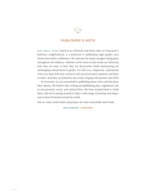 2
Our small team, based in an old brick and beam office in Vancouver’s
Railtown neighborhood, is committed to publishing high-quality non-
fiction that makes a difference. We welcome the many changes taking place
throughout the industry—whether in the form of how books are delivered,
how they are read, or how they are discovered—while maintaining our
unchanging commitment to quality. For Fall 2014, important, experienced
voices are back with new stories to tell and provocative opinions and ideas
to share. And they are joined by new voices ringing with passion and belief.
At Greystone we are committed to publishing these voices and the ideas
they express. We believe that writing and publishing play a significant role
in our personal, social, and cultural lives. We have worked hard to climb
back, and we’re staying around to help a wide range of exciting and impor-
tant writers be heard around the world.
Join us. Take a look inside and prepare for some remarkable new books.
Rob Sanders | Publisher
publisher’s note
 