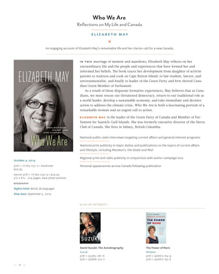 4
Who We Are
Reflections on My Life and Canada
elizabeth may
In this marriage of memoir and manifesto, Elizabeth May reflects on her
extraordinary life and the people and experiences that have formed her and
informed her beliefs. The book traces her development from daughter of activist
parents to waitress and cook on Cape Breton Island, to law student, lawyer, and
environmentalist, and finally to leader of the Green Party and first elected Cana-
dian Green Member of Parliament.
As a result of these disparate formative experiences, May believes that as Cana-
dians, we must rescue our threatened democracy, return to our traditional role as
a world leader, develop a sustainable economy, and take immediate and decisive
action to address the climate crisis. Who We Are is both a fascinating portrait of a
remarkable woman and an urgent call to action.
Elizabeth May is the leader of the Green Party of Canada and Member of Par-
liament for Saanich-Gulf Islands. She was formerly executive director of the Sierra
Club of Canada. She lives in Sidney, British Columbia.
National public radio interviews targeting current affairs and general interest programs
National print publicity in major dailies and publications on the topics of current affairs
and lifestyle, including Maclean’s, the Globe and Mail
Regional print and radio publicity in conjunction with author campaign tour
Personal appearances across Canada following publication
Also of Interest:
David Suzuki: The Autobiography
Suzuki
978-1-55365-281-6
978-1-92668-513-7
The Power of More
McBean
978-1-926812-64-9
978-1-926812-65-6
October 4, 2014
978-1-77164-031-2 / hardcover
$29.95
Ebook 978-1-77164-032-9 / $29.95
5½ x 8½ • 224 pages, B&W photo sections
biography
Rights held: World, all languages
Ship date: September 5, 2014
An engaging account of Elizabeth May’s remarkable life and her clarion call for a new Canada.
 