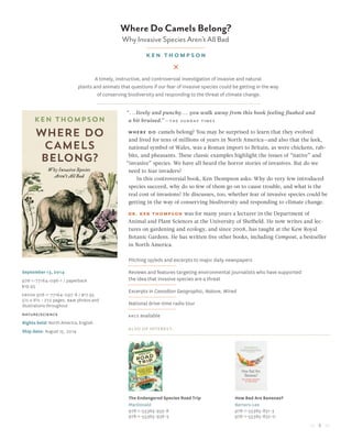 5
Where Do Camels Belong?
Why Invasive Species Aren’t All Bad
ken thompson
September 13, 2014
978-1-77164-096-1 / paperback
$19.95
Ebook 978-1-77164-097-8 / $17.95
5½ x 8½ • 272 pages, B&W photos and
illustrations throughout
nature/science
Rights held: North America, English
Ship date: August 15, 2014
“...lively and punchy... you walk away from this book feeling flushed and
a bit bruised.” ­­—the sunday times
where do camels belong? You may be surprised to learn that they evolved
and lived for tens of millions of years in North America—and also that the leek,
national symbol of Wales, was a Roman import to Britain, as were chickens, rab-
bits, and pheasants. These classic examples highlight the issues of “native” and
“invasive” species. We have all heard the horror stories of invasives. But do we
need to fear invaders?
In this controversial book, Ken Thompson asks: Why do very few introduced
species succeed, why do so few of them go on to cause trouble, and what is the
real cost of invasions? He discusses, too, whether fear of invasive species could be
getting in the way of conserving biodiversity and responding to climate change.
Dr. Ken Thompson was for many years a lecturer in the Department of
Animal and Plant Sciences at the University of Sheffield. He now writes and lec-
tures on gardening and ecology, and since 2008, has taught at the Kew Royal
Botanic Gardens. He has written five other books, including Compost, a bestseller
in North America.
Pitching op/eds and excerpts to major daily newspapers
Reviews and features targeting environmental journalists who have supported
the idea that invasive species are a threat
Excerpts in Canadian Geographic, Nature, Wired
National drive-time radio tour
arcs available
Also of Interest:
The Endangered Species Road Trip
MacDonald
978-1-55365-935-8
978-1-55365-936-5
How Bad Are Bananas?
Berners-Lee
978-1-55365-831-3
978-1-55365-832-0
A timely, instructive, and controversial investigation of invasive and natural
plants and animals that questions if our fear of invasive species could be getting in the way
of conserving biodiversity and responding to the threat of climate change.
 