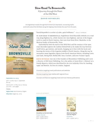 7
Slow Road To Brownsville
A Journey through the Heart
of the Old West
david reynolds
September 20, 2014
978-1-77164-049-7 / paperback
$24.95
Ebook 978-1-77164-053-4 / $19.95
5½ x 8½ • 400 pages
travel
Rights held: North America, English
Ship date: August 29, 2014
“David Reynolds is a writer of calm, quiet brilliance.” —daily express
in slow road to brownsville, Englishman David Reynolds embarks on a road
trip along Highway 83, a little-known two-lane highway, and one of the longest
north to south in North America, that runs from Swan River, Manitoba, to the
Mexican border at Brownsville, Texas.
Enthralled by both the myth of the Wild West and the romance of the open
road, Reynolds explores the realities behind both as he makes his way between
small towns, gas stations, and motels, hanging out in bars with the locals and
learning the stories of this forgotten middle of North America. Along the way he
encounters many legendary figures from North American history, including Lewis
and Clark, Sitting Bull, Buffalo Bill, Davy Crockett, and even Truman Capote.
David Reynolds was one of the founders of Bloomsbury Publishing and is now
a director of Old Street Publishing. He is the author of Swan River: A Memoir of a
Family Mystery, which was shortlisted for the pen/Acklerley Prize for Autobiog-
raphy and Memoir. He lives in London, England.
Promotion targeting travel publications and websites
Reviews targeting major dailies with regional focus
Excerpts and features targeting travel and local interest publications
Also of Interest:
Breakfast at the Exit Cafe
Grady, Simonds
978-1-55365-826-9
978-1-55365-656-2
What the Psychic
Told the Pilgrim
Christmas
978-1-55365-240-3
An Englishman travels through North America’s heartland, uncovering myths
and truths about the Old West along the highway that divides the east from the west.
 