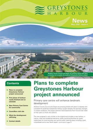 News
                                                                                        May 2010 - Issue 4




                                                    Wicklow County Council and Sispar are pressing ahead with plans
                                                   to develop and complete the landmark Greystones Harbour project




Contents                      Plans to complete
■   Plans to complete
    Greystones Harbour
                              Greystones Harbour
■
    project announced

    First phase of harbour
                              project announced
    nearly finished and on
    schedule
                              Primary care centre will enhance landmark
                              development
■   New Primary Care Centre
                              Wicklow County Council and Sispar are pressing ahead with plans to develop and
    for community
                              complete the landmark Greystones Harbour project despite the dramatic changes
                              in market conditions. The project partners told Greystones Town Council last week
■   Councillors visit site
                              of their plans to finish the scheme.
■   What the development
                              The new proposal is very similar to the original and includes a new harbour, a
    will bring
                              marina, retail and residential elements, public launching facilities for boats,
                              clubhouses for local activities and various public walking areas including a park,
■   Contact details
                              a boardwalk and a new North beach. (continued on page 2)
 