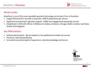2
Greythorn | Overview
Market Leader
Greythorn is one of the most reputable specialist technology recruitment firms in Australia:
• Largest Permanent IT recruiter in Australia: >500 IT placements per annum
• Significant Contracting IT specialist supplier: >1000 new engagements placed per annum
• Established in 1976 with offices in Melbourne, Sydney, Canberra, Chicago, Dublin, London, Sao Paulo,
Seattle and Singapore.
Key Differentiators
• Vertical specialisation. We are experts in the professional markets we service.
• Premium, value-based delivery.
• Unrivalled consultant depth of experience, industry knowledge and tenure.
 