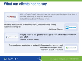 www.greytip.com | info@greytip.com | +91 80 4022 5900
What our clients had to say
With the Greytip Online it is a dream come true migration with literally zero time taken for
transition, importantly no setup cost or setup time.
Venkatesh Krishnan, Director, Professional Services
Extremely well organized, user friendly, helpful, and all the things a happy
customer is looking for.
Raj Kumar, Director
Greytip online is too good for start-ups to save lot of initial investment
and effort.
Saiguru, Director-Projects
The web based application is fantastic! Customization, support and
assistance are appreciated.
Sreekanth, Sr.Staff Accountant
 