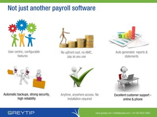 www.greytip.com | info@greytip.com | +91 80 4022 5900
User centric, configurable
features
Anytime, anywhere access. No
Installation required
Excellent customer support -
online & phone
No upfront cost, no AMC,
pay as you use
Automatic backups, strong security,
high reliability
Auto generated reports &
statements
Not just another payroll software
 