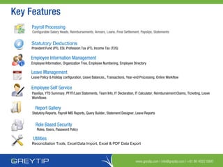 www.greytip.com | info@greytip.com | +91 80 4022 5900
Payroll Processing
Statutory Deductions
Employee Information Management
Leave Management
Report Gallery
Employee Self Service
Utilities
Configurable Salary Heads, Reimbursements, Arrears, Loans, Final Settlement, Payslips, Statements
Provident Fund (PF), ESI, Profession Tax (PT), Income Tax (TDS)
Employee Information, Organization Tree, Employee Numbering, Employee Directory
Leave Policy & Holiday configuration, Leave Balances,, Transactions, Year-end Processing, Online Workflow
Payslips, YTD Summary, PF/IT/Loan Statements, Team Info, IT Declaration, IT Calculator, Reimbursement Claims, Ticketing, Leave
Workflows
Statutory Reports, Payroll MIS Reports, Query Builder, Statement Designer, Leave Reports
Reconciliation Tools, Excel Data Import, Excel & PDF Data Export
Key Features
Role Based Security
Roles, Users, Password Policy
 