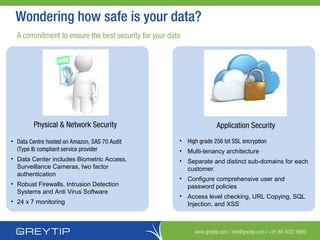 www.greytip.com | info@greytip.com | +91 80 4022 5900
Wondering how safe is your data?
A commitment to ensure the best security for your data
Physical & Network Security
• Data Centre hosted on Amazon, SAS 70 Audit
(Type II) compliant service provider
• Data Center includes Biometric Access,
Surveillance Cameras, two factor
authentication
• Robust Firewalls, Intrusion Detection
Systems and Anti Virus Software
• 24 x 7 monitoring
Application Security
• High grade 256 bit SSL encryption
• Multi-tenancy architecture
• Separate and distinct sub-domains for each
customer.
• Configure comprehensive user and
password policies
• Access level checking, URL Copying, SQL
Injection, and XSS
 