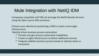 Companies using Mule soft ESB can leverage the NetIQ Identity Services
using the Open source JMS connector.
Enhance your identity by positioning a ESB to create a more agile
infrastructure.
•Identity driven business process automation
 Provide next gen process automation Capabilities
 Create an agile infrastructure to deliver additional services
 Integrate addition business process based on identity states or
transaction
Mule Integration with NetIQ IDM
 