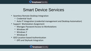 Smart Device Services
• Seamless Remote Desktop Integration
• Credential Vault
• Auto IT Integration (credential management and Desktop Automation)
• Support Workstation Assignment
• Manages Password Access to Workstations
• Windows XP
• Windows 7
• Windows 8
• GEO Location based Authentication
• GPS and Skyhook Integration
 