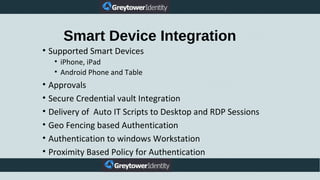 Smart Device Integration
• Supported Smart Devices
• iPhone, iPad
• Android Phone and Table
• Approvals
• Secure Credential vault Integration
• Delivery of Auto IT Scripts to Desktop and RDP Sessions
• Geo Fencing based Authentication
• Authentication to windows Workstation
• Proximity Based Policy for Authentication
 