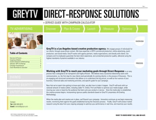 Page 1




      GREYTV DIRECT-RESPONSE SOLUTIONS
                                                                            » SERVICE GUIDE WITH CAMPAIGN CALCULATOR

TV ADVERTISING                                                                Discover                  Plan & Create                     Launch                  Measure                     Optimize


                                                                                                                                                                                                                OVERVIEW



                                                                              GreyTV is a Los Angeles-based creative production agency. We engage groups of individuals for
                                                                              our clients, through cause-driven content. We have expertise in DRTV commercial production, online advertising, event
Table of Contents                                                             production, and social media. GreyTV works with agency partners, media organizations, and directly with clients. Our
                                                                              company and its employees guarantee the best client experience, and unmatched production quality, delivered using the
Overview & Process ................................................... 1      highest standards of practice available in our industry.
Targeting & Media ..................................................... 2
Creative Elements & Methodology ............................ 3
Selected DRTV Ad Ratings ........................................ 4                                                                                                                                             PROCESS
Campaign Hyopothetical ............................................ 6
Client Worksheet & Calculator .................................. 7

                                                                              Working with GreyTV to reach your marketing goals through Direct-Response is an easy
                                                                              process that is designed to be transparent and highly efficient. We believe every successful relationship starts with
                                                                              communication, so, the first step for new clients (and periodically for existing clients), is the process of Discovery. This is
EVENTS                                                                        an engaging and structured conversation that allows us to understand the big picture, as well as the nuances of your
                                                                              business, historical sales and marketing activities, and specific goals for your campaign.

BRAND IDENTITY                                                                Now that we’ve spent time getting to know each other, we plan how to make it happen. GreyTV will work with our
                                                                              national network of media outlets, including Cable TV, Online, Print and Radio to optimize your media budget, while
                                                                              insuring your voice is heard by the audience that best suits your product or service. Once the media plan is established,
ENTERTAINMENT                                                                 the creative process begins, incorporating rigorous quality standards based on GreyTV’s proprietary Ad Grading
                                                                              Methodology.

                                                                              When the media plan and creative are in place, we’ll launch your campaign. Innovation continues as we begin measuring
Contact:                                                                      results, monitoring them against the goals established during the Discovery process. Finally, GreyTV will conduct market
Tel: (888) 909-6670                                                           research using the data from your ongoing campaign to optimize your performance in real time, and maximize your results.
Email: clients@greytv.com



 GREYTV MEDIA • WWW.GREYTV.COM • TEL (888) 909-6670
 1155 N LA CIENEGA BLVD, SUITE 503, WEST HOLLYWOOD, CA 90069                                                                                                                         WANT TO KNOW MORE? CALL (888) 909-6670
 