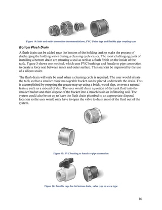 Figure 14: Inlet and outlet connection recommendations, PVC Union type and flexible pipe coupling type

Bottom Flush Drain
A flush drain can be added near the bottom of the holding tank to make the process of
discharging the holding water during a cleaning cycle easier. The most challenging parts of
installing a bottom drain are ensuring a seal as well as a flush finish on the inside of the
tank. Figure 5 shows one method, which uses PVC bushings and female to pipe connection
to create a force seal between inner and outer surface. This seal can be improved by the use
of a silicon sealer.
The flush drain will only be used when a cleaning cycle is required. The user would situate
the tank so that a smaller more manageable bucket can be placed underneath the drain. This
is accomplished by propping the grease trap up using a brick, wood slap, or even a natural
feature such as a mound of dirt. The user would drain a portion of the tank fluid into the
smaller bucket and then dispose of the bucket into a mulch basin or infiltrating soil. The
system could also be set up to have the flush drain plumbed to an appropriate disposal
location so the user would only have to open the valve to drain most of the fluid out of the
system.




                              Figure 15: PVC bushing to female to pipe connection




                     Figure 16: Possible caps for the bottom drain, valve type or screw type




                                                                                                              16
 