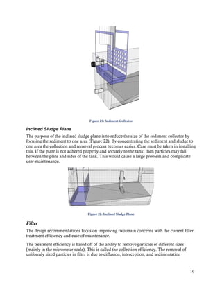Figure 21: Sediment Collector

Inclined Sludge Plane
The purpose of the inclined sludge plane is to reduce the size of the sediment collector by
focusing the sediment to one area (Figure 22). By concentrating the sediment and sludge to
one area the collection and removal process becomes easier. Care must be taken in installing
this. If the plate is not adhered properly and securely to the tank, then particles may fall
between the plate and sides of the tank. This would cause a large problem and complicate
user-maintenance.




                                   Figure 22: Inclined Sludge Plane


Filter
The design recommendations focus on improving two main concerns with the current filter:
treatment efficiency and ease of maintenance.
The treatment efficiency is based off of the ability to remove particles of different sizes
(mainly in the micrometer scale). This is called the collection efficiency. The removal of
uniformly sized particles in filter is due to diffusion, interception, and sedimentation


                                                                                              19
 