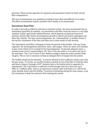 processes. Please see the appendix for equations and parameters chosen for both vertical
filter computations.
The ease of maintenance was qualified according to how often and difficult it is to clean.
The filters recommended require anywhere from weekly to no maintenance.

Intermittent Sand Filter
In order to provide an effective and easy-to-maintain system, the team recommends that an
intermittent sand filter be installed. An intermittent sand filter treats the water to a very high
standard. Unlike rapid (multi-media) filtration, which depends on physical removal of
particles, this bio-filter fosters microorganism growth to absorb and remove pathogens and
other fine colloids. The layer of microorganisms, the “schmutzdecke” or biofilm, forms at
the top few centimeters of the filter and takes two to three weeks to fully develop.
The intermittent sand filter is designed to foster the growth of the biofilm. Like any living
organism, the microorganisms need food, water, and oxygen. There are many rich nutrients
in grey water which serves as food for the microorganisms. To provide adequate water, a
constant water level is required (figure 19). This is why the outlet is 3 cm above the top of
the sand layer. The 3 cm of water is also shallow enough to keep the system aerobic (with
oxygen). The air vent is necessary to keep an adequate flow of oxygen into the system.
The biofilm should not be disturbed. It must be allowed to have sufficient contact time with
the grey water. To do this, an overflow bucket is needed on top of the filter to hold the water
and slowly release it through a 0.05” diameter hole at the bottom (refer to appendix for
calculations). The 5 gal bucket is sufficient to hold enough water for a flow rate up to
300L/d. A diffuser plate, such as an aluminum or plastic sheet with holes in it, will let the
water sprinkle down onto the biofilm. To prevent overloading during the rainy season, a top
lid is necessary to keep the rainwater from entering the system.




                                                                                               20
 
