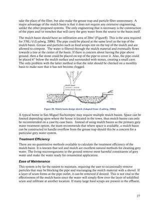 take the place of the filter, but also make the grease trap and particle filter unnecessary. A
major advantage of the mulch basin is that it does not require any extensive engineering,
unlike the other proposed systems. The only engineering that is necessary is the construction
of the pipes and/or trenches that will carry the grey water from the source to the basin itself.
The mulch basin should have an infiltration area of 20m2 (Figure8). This is the area required
for 376L/d (Ludwig, 2006). The pipe could be placed at the same level as the top of the
mulch basin. Grease and particles such as food scraps rest on the top of the mulch and are
allowed to compost. The water is filtered through the mulch material and eventually flows
towards a tree at the center of the basin. If there is concern about having the pipe above
ground, then a flat stone could be placed on top of the pipe to cover it. Also, the pipe could
be placed 6” below the mulch surface and surrounded with stones, creating a small cave.
The only problem with the latter method is that the inlet should be checked on a monthly
basis to make sure that it has not become clogged.




                    Figure 28: Mulch basin design sketch (Adapted from: (Ludwig, 2006))

A typical home in San Miguel Suchixtepec may require multiple mulch basins. Space can be
limited depending upon where the house is located in the town, thus mulch basins can only
be recommended on a case-by-case basis. Instead of using mulch basins as the primary grey
water treatment option, the team recommends that where space is available, a mulch basin
can be constructed to handle overflow from the grease trap should this be a concern for a
particular grey water system.

Treatment Efficiency
There are no quantitative methods available to calculate the treatment efficiency of the
mulch basin. It is known that soil and mulch are excellent natural methods for cleaning grey
water. The living microorganisms in the ground remove most harmful constituents of grey
water and make the water ready for ornamental application.

Ease of Maintenance
This system is by far the easiest to maintain, requiring the user to occasionally remove
particles that may be blocking the pipe and rearranging the mulch material with a shovel. If
a layer of scum forms at the pipe outlet, it can be removed if desired. This is not vital to the
effectiveness of the mulch basin since the water will simply flow over the layer of solidified
scum and infiltrate at another location. If many large food scraps are present in the effluent,



                                                                                             27
 