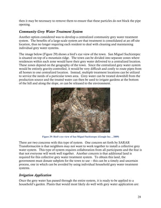 then it may be necessary to remove them to ensure that these particles do not block the pipe
opening.

Community Grey Water Treatment System
Another option considered was to develop a centralized community grey water treatment
system. The benefits of a large-scale system are that treatment is consolidated at an off-site
location, thus no longer requiring each resident to deal with cleaning and maintaining
individual grey water systems.
The image below (Figure 29) shows a bird’s eye view of the town. San Miguel Suchixtepec
is situated on top of a mountain ridge. The town can be divided into separate zones where
residences within each zone would have their grey water delivered to a centralized location.
These zones depend on the geography of the town. Since the centralized grey water system
would be entirely gravity-controlled, it would be very difficult and costly to route pipes from
all homes to one centralized location. Instead, multiple treatment locations can be utilized
to service the needs of a particular town area. Grey water can be treated downhill from the
production source and the treated water can then be used to irrigate gardens at the bottom
of the hill and along the slope, or can be released to the environment.




                  Figure 29: Bird’s eye view of San Miguel Suchixtepec (Google Inc. , 2009)

There are two concerns with this type of system. One concern set forth by SARAR
Transformación is that neighbors may not want to work together to install a collective grey
water system. This type of system requires collaboration from all participants and the fear is
that not everyone will work well together. Another concern is that additional land is
required for this collective grey water treatment system. To obtain this land, the
government must donate subplots for the town to use – this can be a timely and uncertain
process, one in which can be avoided by using individual household grey water treatment
systems.

Irrigation Application
Once the grey water has passed through the entire system, it is ready to be applied to a
household’s garden. Plants that would most likely do well with grey water application are:



                                                                                              28
 
