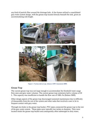 any kind of particle filter around the drainage hole. A few homes utilized a consolidated
grey water system design, with the grease trap located directly beneath the sink, given an
accommodating sink height.




                     Figure 1: Various sink set-ups. (Source: ESW Assessment 2009)

Grease Trap
The current grease trap was not large enough to accommodate the threshold water usage
flow rates and grey water volumes. The current grease trap containers held a volume of 20
L. This capacity was insufficient to handle the flow rate of 100L/hr (Bulnes 2009).
Other design aspects of the grease trap discouraged sustained maintenance due to difficulty
of disassembly from the rest of the system and other tasks that involved a user to be in
frequent contact with grey water.
Through two holes in the grease trap bucket, PVC pipes connected the grease trap to the rest
of the grey water system. These pipes were typically two inches in diameter. They were
located inside the grease trap bucket and consequently often submerged in dirty water,


                                                                                             6
 