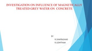 INVESTIGATION ON INFLUENCE OF MAGNETICALLY
TREATED GREY WATER ON CONCRETE
BY
R.SIVAPRASHAD
R.GOWTHAM
 