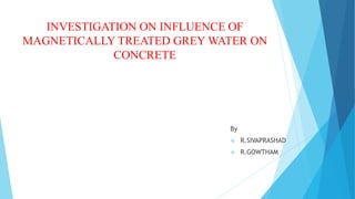 INVESTIGATION ON INFLUENCE OF
MAGNETICALLY TREATED GREY WATER ON
CONCRETE
By
 R.SIVAPRASHAD
 R.GOWTHAM
 