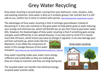 Grey Water Recycling
Grey water recycling is reused water, coming from your bathroom, sinks, showers, tubs,
and washing machines. Grey water is dirty as it contains grease, hair and dirt but it is still
safe to use, neither has it come in contact with excreta. http://greywateraction.org/greywater-recycling
The advantages of Grey water recycling is that it recharges groundwater instead of
decreasing it. It also uses nutrients in the grey water to help plants grow as wells reducing
your energy and chemical use, which will benefit you as you then have to pay lower water
bills. However, the disadvantages of Grey water recycling is that if something goes wrong
and gets used inefficiently, it can spread diseases. It can also start to smell if it is stored
more that 24 hours, which means you have to change it regularly. It can also damage your
soil from salt build up, which looks like this:
Moreover, it can effect the movement of Grew water recycling
waste in the sewage because of less water
transport. http://www.nesc.wvu.edu/pdf/WW/publications/pipline/PL_WI02.pdf
Grey water recycling makes your water more energy
sufficient and sustainable as they are really good,
they are cheap to maintain and they are long lasting too.
The recycled water can transfer into electrical energy,
recycled water and bio solids.
 