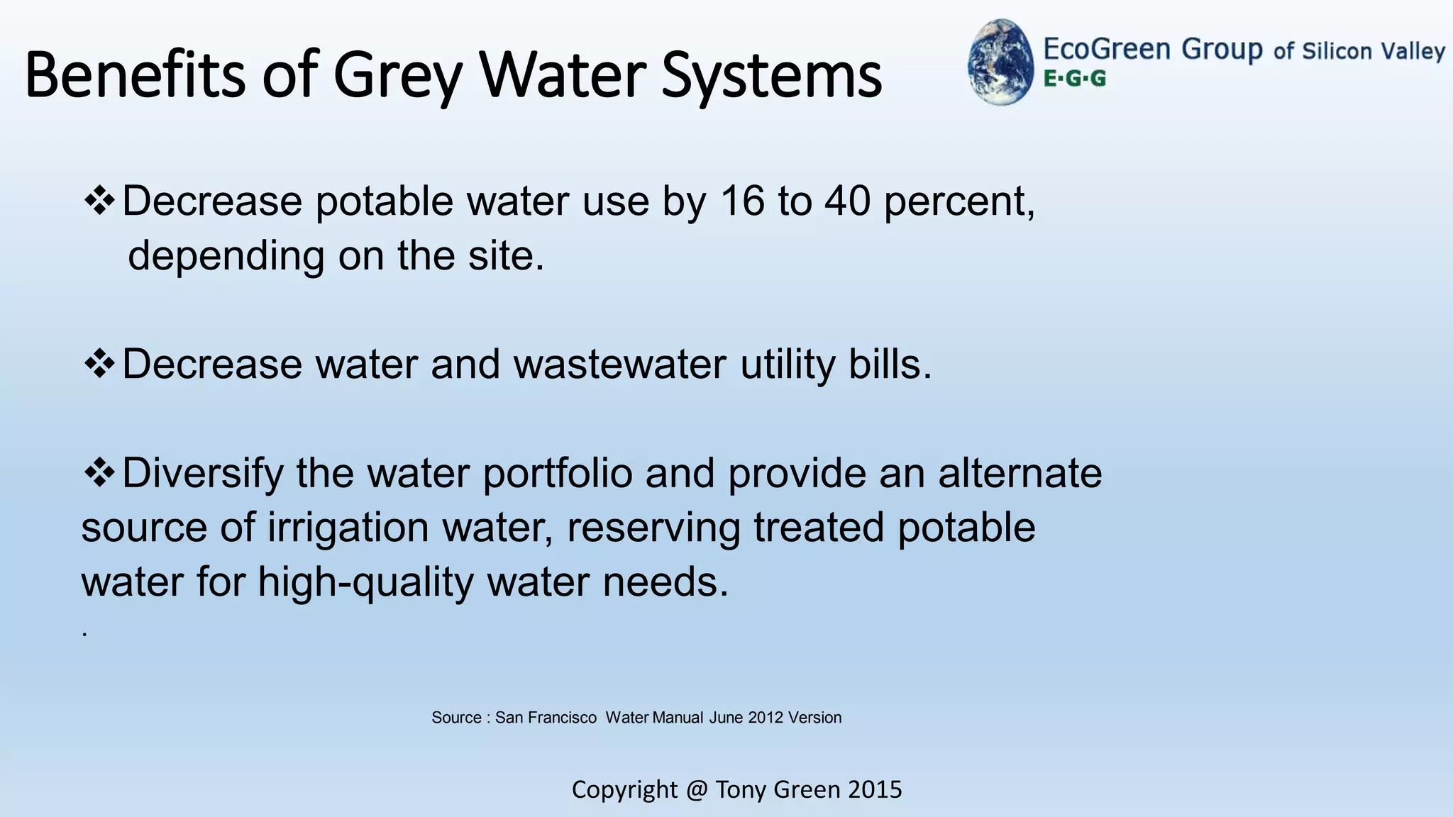 Copyright @ Tony Green 2015
Benefits of Grey Water Systems
Source : San Francisco Water Manual June 2012 Version
Decrease potable water use by 16 to 40 percent,
depending on the site.
Decrease water and wastewater utility bills.
Diversify the water portfolio and provide an alternate
source of irrigation water, reserving treated potable
water for high-quality water needs.
.
 