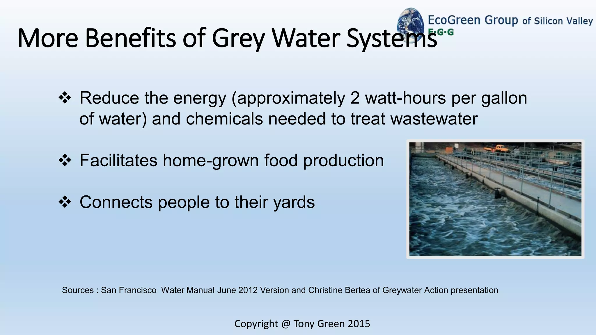 Copyright @ Tony Green 2015
More Benefits of Grey Water Systems
 Reduce the energy (approximately 2 watt-hours per gallon
of water) and chemicals needed to treat wastewater
 Facilitates home-grown food production
 Connects people to their yards
Sources : San Francisco Water Manual June 2012 Version and Christine Bertea of Greywater Action presentation
 