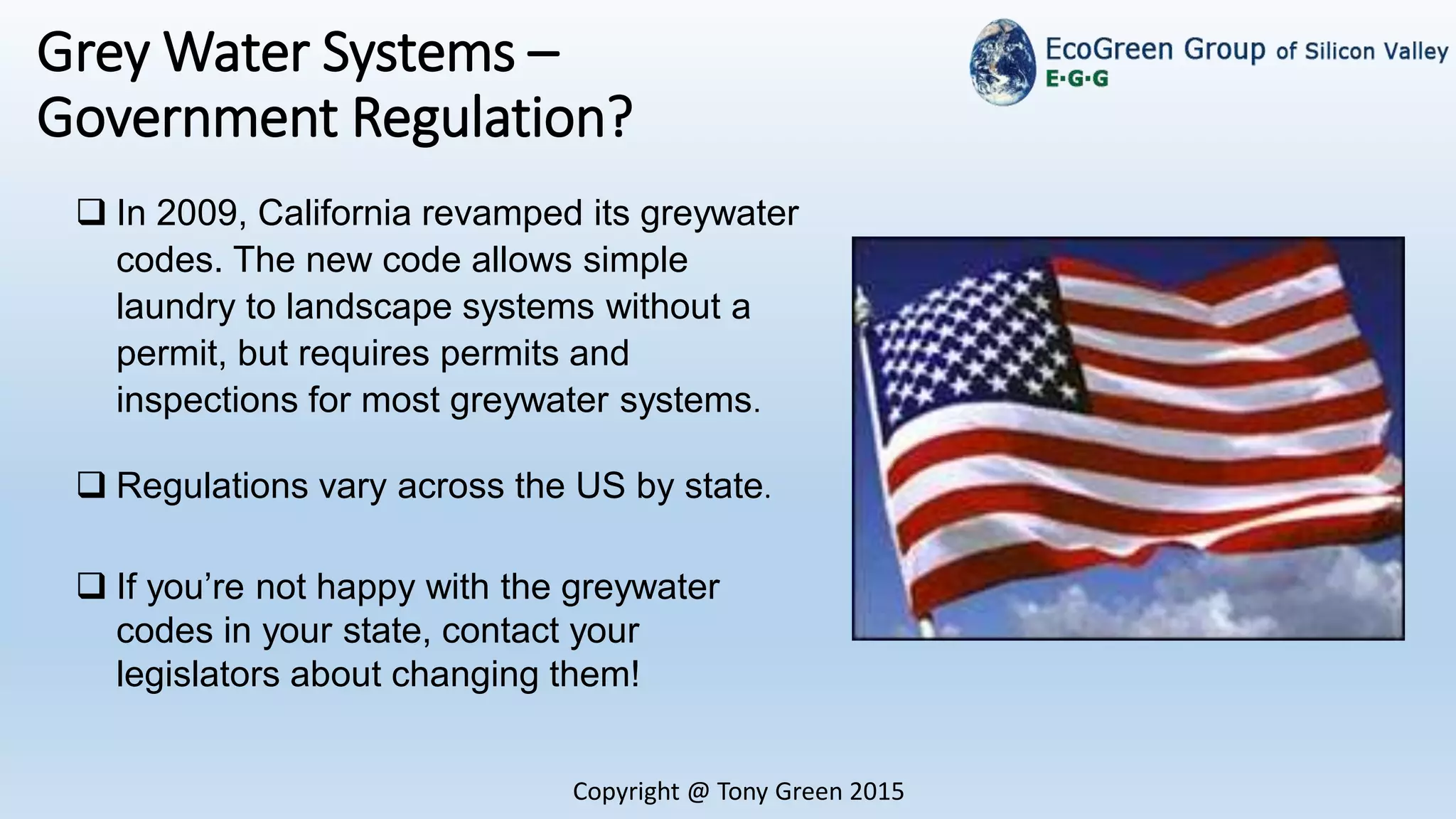 Copyright @ Tony Green 2015
Grey Water Systems –
Government Regulation?
 In 2009, California revamped its greywater
codes. The new code allows simple
laundry to landscape systems without a
permit, but requires permits and
inspections for most greywater systems.
 Regulations vary across the US by state.
 If you’re not happy with the greywater
codes in your state, contact your
legislators about changing them!
 