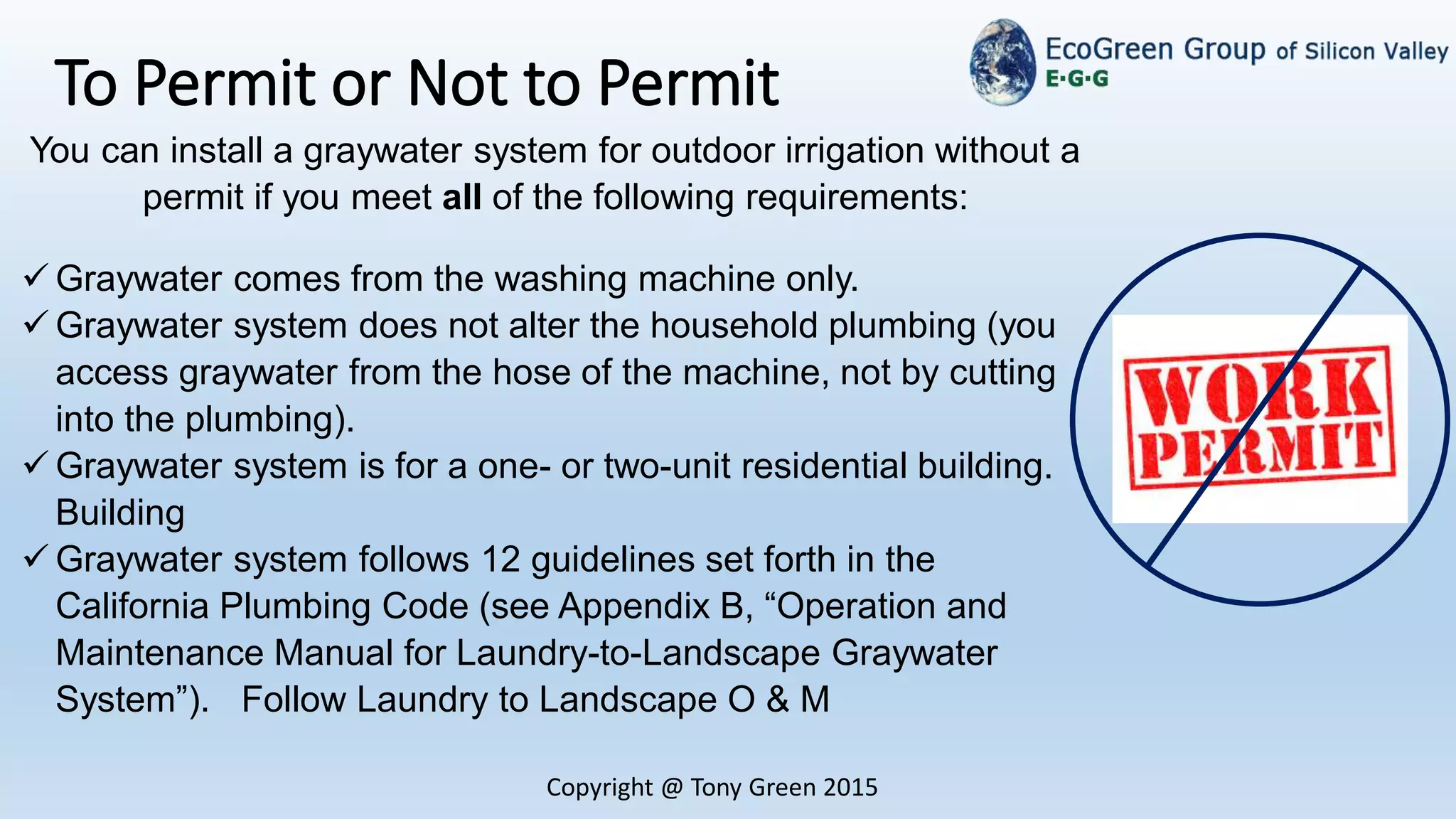 Copyright @ Tony Green 2015
To Permit or Not to Permit
You can install a graywater system for outdoor irrigation without a
permit if you meet all of the following requirements:
 Graywater comes from the washing machine only.
 Graywater system does not alter the household plumbing (you
access graywater from the hose of the machine, not by cutting
into the plumbing).
 Graywater system is for a one- or two-unit residential building.
Building
 Graywater system follows 12 guidelines set forth in the
California Plumbing Code (see Appendix B, “Operation and
Maintenance Manual for Laundry-to-Landscape Graywater
System”). Follow Laundry to Landscape O & M
 