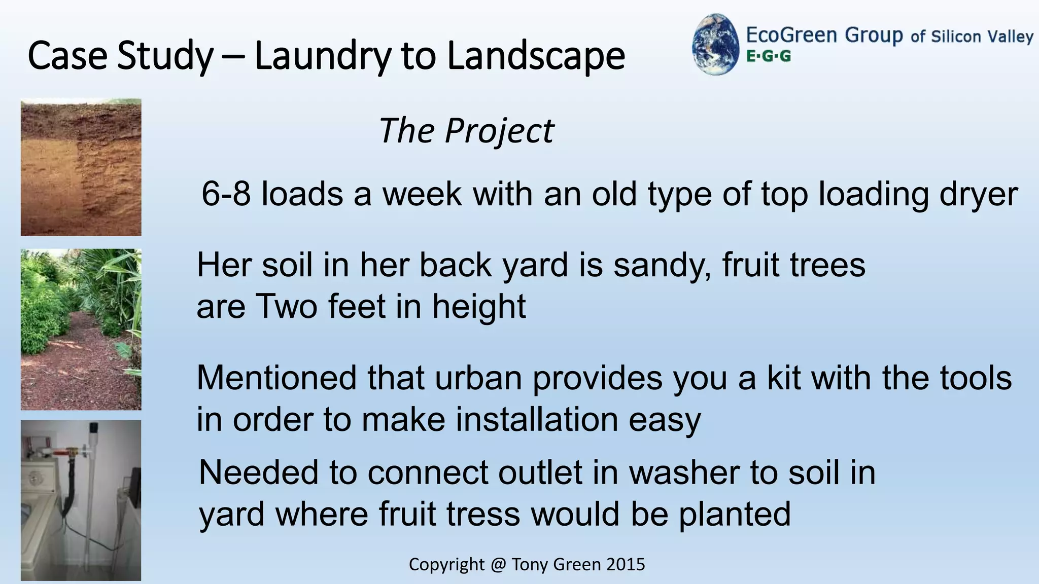 Copyright @ Tony Green 2015
Case Study – Laundry to Landscape
. The Project
6-8 loads a week with an old type of top loading dryer
Her soil in her back yard is sandy, fruit trees
are Two feet in height
Needed to connect outlet in washer to soil in
yard where fruit tress would be planted
Mentioned that urban provides you a kit with the tools
in order to make installation easy
 