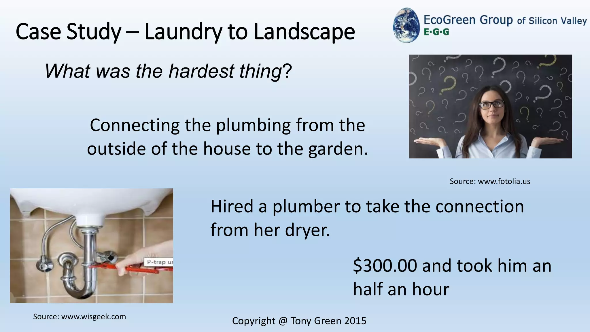 Copyright @ Tony Green 2015
Case Study – Laundry to Landscape
What was the hardest thing?
Source: www.wisgeek.com
Source: www.fotolia.us
Connecting the plumbing from the
outside of the house to the garden.
Hired a plumber to take the connection
from her dryer.
$300.00 and took him an
half an hour
 