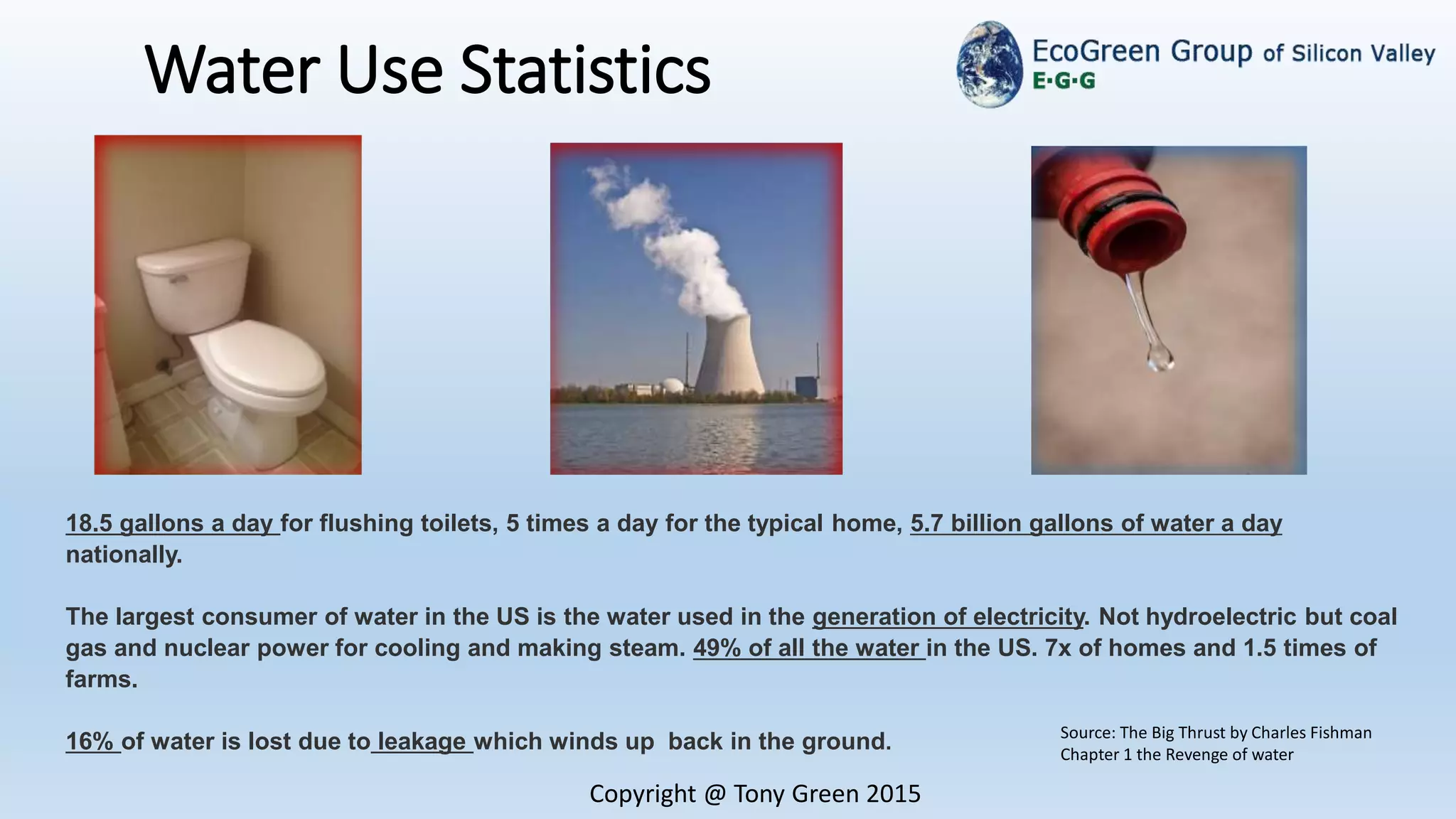 Water Use Statistics
Copyright @ Tony Green 2015
18.5 gallons a day for flushing toilets, 5 times a day for the typical home, 5.7 billion gallons of water a day
nationally.
The largest consumer of water in the US is the water used in the generation of electricity. Not hydroelectric but coal
gas and nuclear power for cooling and making steam. 49% of all the water in the US. 7x of homes and 1.5 times of
farms.
16% of water is lost due to leakage which winds up back in the ground.
Source: The Big Thrust by Charles Fishman
Chapter 1 the Revenge of water
 