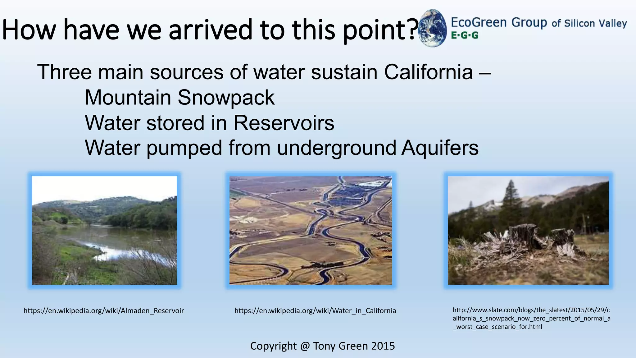 How have we arrived to this point?
Copyright @ Tony Green 2015
Three main sources of water sustain California –
Mountain Snowpack
Water stored in Reservoirs
Water pumped from underground Aquifers
https://en.wikipedia.org/wiki/Almaden_Reservoir https://en.wikipedia.org/wiki/Water_in_California http://www.slate.com/blogs/the_slatest/2015/05/29/c
alifornia_s_snowpack_now_zero_percent_of_normal_a
_worst_case_scenario_for.html
 