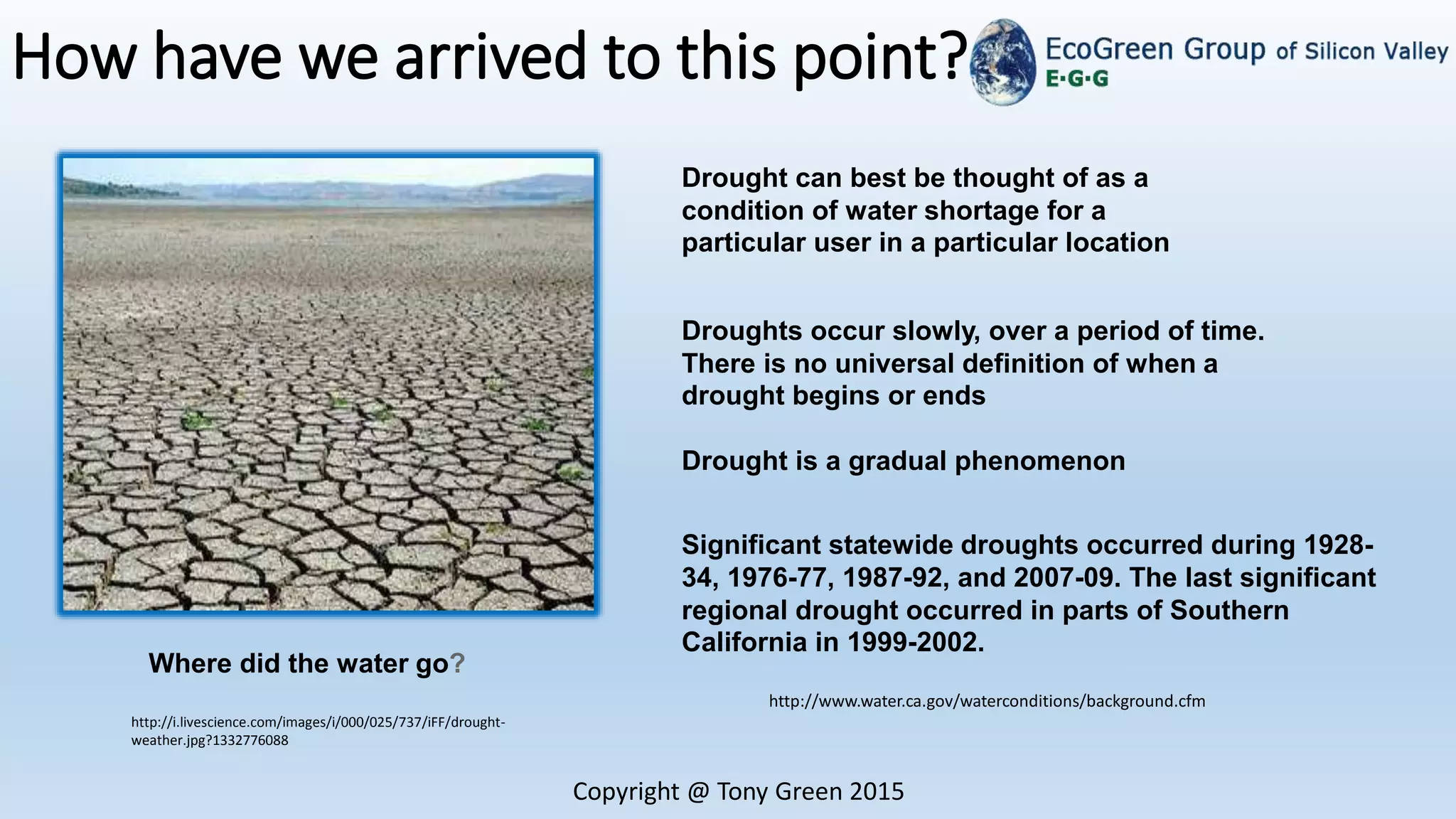 How have we arrived to this point?
Copyright @ Tony Green 2015
http://www.water.ca.gov/waterconditions/background.cfm
Drought can best be thought of as a
condition of water shortage for a
particular user in a particular location
Droughts occur slowly, over a period of time.
There is no universal definition of when a
drought begins or ends
Drought is a gradual phenomenon
Significant statewide droughts occurred during 1928-
34, 1976-77, 1987-92, and 2007-09. The last significant
regional drought occurred in parts of Southern
California in 1999-2002.
http://i.livescience.com/images/i/000/025/737/iFF/drought-
weather.jpg?1332776088
Where did the water go?
 