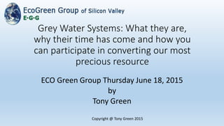 Grey Water Systems: What they are,
why their time has come and how you
can participate in converting our most
precious resource
ECO Green Group Thursday June 18, 2015
by
Tony Green
Copyright @ Tony Green 2015
 