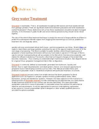 www.shubhamindia.com
Grey water Treatment
Greywater is washwater. That is, all wastewater excepting toilet wastes and food wastes derived
from garbage grinders.There are significant distinctions between greywater and toilet wastewater
(called "blackwater").These distinctions tell us how these wastewaters should be treated /managed
and why, in the interests of public health and environmental protection,they should not be mixed
togethe.
The aim of this stretch filter treatment technque is simply the removal of large particles and fibers to
protect the subsequent infiltration pipes from clogging and transferring it as soon as possible for
treatment into a biologically active,
aerobic soil-zone environment where both macro- and microorganisms can thrive. Stretch-filters are
made to retain fibers and large particles and allow the rest of the organic material to travel on to the
next stage of processing. This filter is suitable for public facilities where the principal source of
greywater is hand-washing and showers without any food waste to speak of. If this type of filter is
used to remove food wastes,these will accumulate in the filter which then becomes anaerobic and
makes the effluent malodorous.The result is often that too frequent changes of the stretch-filter
becomes necessary ---thus creating an undesirable,high-maintenance situation. See diagram below
for a typical Clivus greywater management fabric filter configuration.
Greywater is commonly defined as wastewater generated from bathroom, laundry and
kitchen. Due to rapid industrialization and development, there is an increased opportunity for
greywater reuse in developing countries such as India. This Manual provides theory and
practices for greywater reuse in residential complexes with particular emphasis on schools.
Greywater treatment process varies from simple devices that divert greywater for direct
application such as irrigation to complex systems involving sedimentation tanks, filters,
bioreactors, pumps and disinfection systems. However, the basic objective of this manual is to
initiate process of Greywater treatment in India and keeping cost-effectiveness as a basis theme.
Simple treatment systems for non-contact use are also described. This manual provides
acceptable solutions for reuse of greywater in unsewered areas that satisfies the performance
objective and requirements. It may be appropriate for persons contemplating a greywater
reuse system to consult a wastewater system designer or other suitably qualified person to
consider the options available.
 