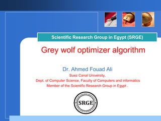 Scientific Research Group in Egypt (SRGE) 
Grey wolf optimizer algorithm 
Dr. Ahmed Fouad Ali 
Suez Canal University, 
Dept. of Computer Science, Faculty of Computers and informatics 
Member of the Scientific Research Group in Egypt . 
Company 
LOGO 
 