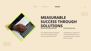 MEASURABLE
SUCCESS THROUGH
SOLUTIONS
SERVICE
ABOUT US
HOME
Enhanced Operational Driving Revenue
Our tailored software solutions
have streamlined processes,
reducing operational costs
Leveraging our expertise in
software development, we
have helped clients achieve
a 30% increase
 