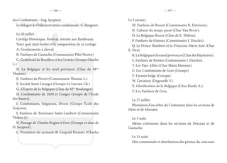 — 196 — — 197 —
des Combattants : Aug. Jacqmot.
Ledéléguédel’Administrationcommunale:G.Baugniet.
Le 20 juillet.
Cortège Historique. Festival, retraite aux flambeaux.
Voici quel était l’ordre et la composition de ce cortège.
A. Gendarmerie à cheval.
B. Fanfares de Gastuche (Commissaire Pilet Nestor)
C. Godefroid de Bouillon et les Croisés (Groupe Charlet
L.)
D. La Belgique et les neuf provinces (Char de Mme
Theisen).
E. Fanfares de Pécrot (Commissaire Thumas L.)
F. Société Saint-Georges (Groupe Le Lorrain Ch.)
G. L’Espoir de la Belgique (Char de Mlle
Boulanger).
H. Combattants de 1830 et Congo) Groupe de l’École
des Sœurs).
I. Combattants, Seigneurs, Divers (Groupe École des
Garçons).
J. Fanfares de Tourinnes-Saint-Lambert (Commissaire
Thibou J.)
K. Passage de Charles Rogier à Grez (Groupe et char de
O. Jacqmot).
L. Prestation du serment de Léopold Premier (Charles
Le Lorrain).
M. Fanfares de Bossut (Commissaire R. Detienne).
N. Cabaret du temps passé (Char Van Bever).
O. La Belgique fleurie (Char de E. Thibou).
P. Fanfares de Gistoux (Commissaire J. Desclez).
Q. Le Prince Humbert et la Princesse Marie-José (Char
E. Pira).
R.LaBelgiqueetlesneufprovinces(ChardesPapeteries).
S. Fanfares de Bonlez (Commissaire J. Desclez).
T. Les Pays Alliés (Char Marie Hannon).
U. Les Combattants de Grez (Groupe).
V. L’armée belge (Groupe).
W. L’aviation (Degeneffe V.).
X. Glorification de la Belgique (Char Hardy A.).
Y. Les Fanfares de Grez.
Le 27 juillet.
Plantation d’un arbre du Centenaire dans les sections de
Hèze et de Morsain.
Le 3 août.
Même cérémonie dans les sections de Doiceau et de
Gastuche.
Le 31 août.
Fête communale et distribution des primes du concours
 