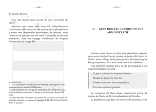 — 198 — — 199 —
de façades fleuries.
Mais que dirons-nous encore de nos «souvenirs de
1830» ?
Ajoutons que notre vieil étendard, admirablement
reconstitué, mêle encore et son sourire et ses plis glorieux
à toutes nos cérémonies patriotiques, et souvent, nous
l’avons vu se pencher sur son cadet d’un siècle, et entendu
murmurer, dans son langage «froufrouté» les longues
histoires de «ce temps-là»1
.
1.  Les combattants actuels ont leur étendard pour lequel la com-
mune octroya un subside 1.000 francs.
Le vieil étendard a été volé par les Allemands lors de l’invasion. Le
lion héraldique surmontant la hampe a été retrouvé à Braine-l’Al-
leud.
Lors des fêtes du Centenaire une cantate fut exécutée par tous les en-
fants des écoles de la commune. Musique de M. Ch. Devaert. Paroles
de M. F. Lurquin.
II.	 GREZ-DOICEAU AU POINT DE VUE
ADMINISTRATIF
Comme nous l’avons vu dans nos précédents exposés,
après avoir été chef-lieu de canton, de justice de Paix et de
Milice, notre village n’était plus après la révolution qu’un
bourg important, il est vrai, mais sans titre nobiliaire.
A la première instance près, on eût pu appliquer à son
endroit l’épitaphe suivante :
Ci gist le tribunal de première instance
Passant ne priez pas pour lui,
Comme il est mort dans son enfance,
Il est sans doute en paradis.
La commune de Grez faisait simplement partie du
canton de Wavre et de l’arrondissement de Nivelles.
La population, qui dans ses instants de lassitude, rêvait
 