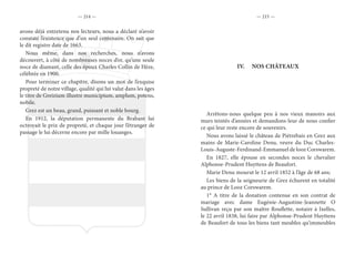 — 214 — — 215 —
avons déjà entretenu nos lecteurs, nous a déclaré n’avoir
constaté l’existence que d’un seul centenaire. On sait que
le dit registre date de 1663.
Nous même, dans nos recherches, nous n’avons
découvert, à côté de nombreuses noces d’or, qu’une seule
noce de diamant, celle des époux Charles Collin de Hèze,
célébrée en 1900.
Pour terminer ce chapitre, disons un mot de l’exquise
propreté de notre village, qualité qui lui valut dans les âges
le titre de Greizium illustre municipium, amplum, potens,
nobile.
Grez est un beau, grand, puissant et noble bourg.
En 1912, la députation permanente du Brabant lui
octroyait le prix de propreté, et chaque jour l’étranger de
passage le lui décerne encore par mille louanges.
IV.	 NOS CHÂTEAUX
Arrêtons-nous quelque peu à nos vieux manoirs aux
murs teintés d’années et demandons-leur de nous confier
ce qui leur reste encore de souvenirs.
Nous avons laissé le château de Piétrebais en Grez aux
mains de Marie-Caroline Denu, veuve du Duc Charles-
Louis-Auguste-Ferdinand-Emmanuel de looz Corswarem.
En 1827, elle épouse en secondes noces le chevalier
Alphonse-Prudent Huyttens de Beaufort.
Marie Denu mourut le 12 avril 1852 à l’âge de 68 ans;
Les biens de la seigneurie de Grez échurent en totalité
au prince de Looz Corswarem.
1° A titre de la donation contenue en son contrat de
mariage avec dame Eugénie-Augustine-Jeannette O
Sullivan reçu par son maître Rouflette, notaire à Ixelles,
le 22 avril 1838, lui faire par Alphonse-Prudent Huyttens
de Beaufort de tous les biens tant meubles qu’immeubles
 