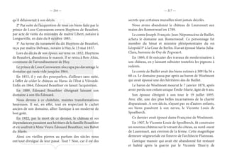 — 216 — — 217 —
qu’il délaisserait à son décès.
2° Par suite de l’acquisition de tous ces biens faite par le
prince de Looz Corswarem envers Huyttens de Beaufort,
par acte de vente du ministère de maître Libert, notaire à
Longueville, en date du 8 octobre 1885.
3° Au terme du testament du dit Huyttens de Beaufort,
reçu par maître Delvaux, notaire à Huy, le 13 mai 1857.
Lors du décès de son époux survenu en 1852, Huyttens
de Beaufort, abandonna le manoir. Il se retira à Ben-Ahin,
commune de l’arrondissement de Huy.
Le prince de Looz Corswarem n’occupa pas davantage le
domaine qui resta vide jusqu’en 1864.
En 1853, il y eut des pourparlers, d’ailleurs sans suite,
à l’effet de céder le château au Haras de l’État à Vilvorde.
Enfin en 1864, Édouard Beauthier en faisait l’acquisition.
En 1889, Édouard Beauthier s’éteignait laissant son
domaine à son fils Édouard.
Nous devons à ce châtelain, maintes transformations
heureuses. Il sut, en effet, tout en respectant le cachet
ancien de son domaine, allier l’antique à un moderne de
bon goût.
En 1922, par la mort de ce dernier, le château et ses
dépendances passaient aux héritiers de la famille Beauthier
et en usufruit à Mme Veuve Édouard Beauthier, née Babut
du Marès.
Ainsi ces vieilles pierres au parfum des siècles nous
ont tout divulgué de leur passé. Tout ? Non, car il est des
secrets que certaines murailles n’ont jamais décelés.
Nous avons abandonné le château de Laurensart aux
mains des Romerswael en 1789.
Le comte Joseph-François-Jean-Népomucène de Baillet,
acheta le domaine aux Romerswael. Ce personnage fut
membre du Sénat et ministre plénipotentiaire du roi
Léopold Ier
à la Cour de Berlin. Il avait épousé Maria-Julia-
Clara, baronne de Osy de Zegwaert.
En 1860, il fit exécuter des travaux de modernisation à
son château, en y laissant subsister toutefois les pignons à
redents.
Le comte de Baillet avait des biens estimés à 309 Ha 56 a
60 ca. Le domaine passa par après au baron de Woelmont
qui avait épousé une des héritières des de Baillet.
Le baron de Woelmont mourut le 7 janvier 1878, après
avoir perdu son enfant unique Émile-Marie, âgée de 6 ans.
Son épouse s’éteignit à son tour le 19 juillet 1895.
Avec elle, une des plus belles incarnations de la charité
disparaissait. A son décès, n’ayant pas eu d’autres enfants,
ses biens passèrent à son neveu, le Vicomte Louis de
Spoelberch.
Ce dernier avait épousé dame Françoise de Woelmont.
En 1907, le Vicomte Louis de Spoelberch, fit construire
un nouveau château sur le versant du côteau, au nord-ouest
de Laurensart, aux environ de la ferme. Cette magnifique
demeure seigneuriale est l’œuvre de l’architecte Flanneau.
L’antique manoir qui avait été abandonné fut restauré
et habité après la guerre par le Vicomte Thierry de
 