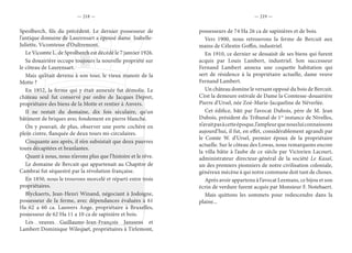 — 218 — — 219 —
Speolberch, fils du précédent. Le dernier possesseur de
l’antique domaine de Laurensart a épousé dame Isabelle-
Juliette, Vicomtesse d’Oultremont.
Le Vicomte L. de Sprolberch est décédé le 7 janvier 1926.
Sa douairière occupe toujours la nouvelle propriété sur
le côteau de Laurensart.
Mais qu’était devenu à son tour, le vieux manoir de la
Motte ?
En 1852, la ferme qui y était annexée fut démolie. Le
château seul fut conservé par ordre de Jacques Depret,
propriétaire des biens de la Motte et rentier à Anvers.
Il ne restait du domaine, dix fois séculaire, qu’un
bâtiment de briques avec fondement en pierre blanche.
On y pouvait, de plus, observer une porte cochère en
plein cintre, flanquée de deux tours mi-circulaires.
Cinquante ans après, il n’en subsistait que deux pauvres
tours décapitées et branlantes.
Quant à nous, nous n’avons plus que l’histoire et le rêve.
Le domaine de Bercuit qui appartenait au Chapitre de
Cambrai fut séquestré par la révolution française.
En 1850, nous le trouvons morcelé et réparti entre trois
propriétaires.
Blyckaerts, Jean-Henri Winand, négociant à Jodoigne,
possesseur de la ferme, avec dépendances évaluées à 61
Ha 62 a 60 ca. Lauwers Ange, propriétaire à Bruxelles,
possesseur de 62 Ha 11 a 10 ca de sapinière et bois.
Les veuves Guillaume-Jean-François Janssens et
Lambert Dominique Wilequet, propriétaires à Tirlemont,
possesseurs de 74 Ha 26 ca de sapinières et de bois.
Vers 1900, nous retrouvons la ferme de Bercuit aux
mains de Célestin Goffin, industriel.
En 1910, ce dernier se dessaisit de ses biens qui furent
acquis par Louis Lambert, industriel. Son successeur
Fernand Lambert annexa une coquette habitation qui
sert de résidence à la propriétaire actuelle, dame veuve
Fernand Lambert.
Un château domine le versant opposé du bois de Bercuit.
C’est la demeure estivale de Dame la Comtesse-douairière
Pierre d’Ursel, née Zoé-Marie-Jacqueline de Néverlée.
Cet édifice, bâti par l’avocat Dubois, père de M. Jean
Dubois, président du Tribunal de 1re
instance de Nivelles,
n’avaitpasàcetteépoque,l’ampleurquenousluiconnaissons
aujourd’hui, il fut, en effet, considérablement agrandi par
le Comte W. d’Ursel, premier époux de la propriétaire
actuelle. Sur le côteau des Lowas, nous remarquons encore
la villa bâtie à l’aube de ce siècle par Victorien Lacourt,
administrateur directeur-général de la société Le Kasaï,
un des premiers pionniers de notre civilisation coloniale,
généreux mécène à qui notre commune doit tant de choses.
Après avoir appartenu à l’avocat Leemans, ce bijou et son
écrin de verdure furent acquis par Monsieur F. Notebaert.
Mais quittons les sommets pour redescendre dans la
plaine...
 