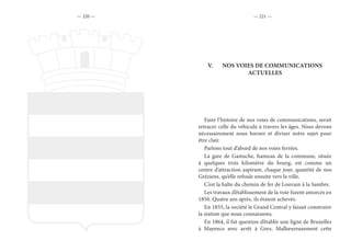— 220 — — 221 —
V.	 NOS VOIES DE COMMUNICATIONS
ACTUELLES
Faire l’histoire de nos voies de communications, serait
retracer celle du véhicule à travers les âges. Nous devons
nécessairement nous borner et diviser notre sujet pour
être clair.
Parlons tout d’abord de nos voies ferrées.
La gare de Gastuche, hameau de la commune, située
à quelques trois kilomètre du bourg, est comme un
centre d’attraction aspirant, chaque jour, quantité de nos
Gréziens, qu’elle refoule ensuite vers la ville.
C’est la halte du chemin de fer de Louvain à la Sambre.
Les travaux d’établissement de la voie furent amorcés en
1850. Quatre ans après, ils étaient achevés.
En 1855, la société le Grand Central y faisait construire
la station que nous connaissons.
En 1864, il fut question d’établir une ligne de Bruxelles
à Mayence avec arrêt à Grez, Malheureusement cette
 