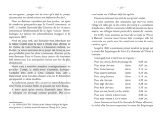 — 222 — — 223 —
encourageante perspective ne resta qu’à état de projet,
circonstance qui devait ruiner nos industries locales1
.
Nous ne devions cependant pas tout perdre, car après
de nombreux pourparlers avec le Conseil communal, en
1887, la Société Nationale des Chemins de fer vicinaux,
commençait l’établissement de la ligne vicinale Wavre-
Jodoigne. Le service fut solennellement inauguré le 12
septembre 1889.
Neuf ans plus tard, une demande était introduite par
la même Société pour la mise à l’étude d’un chemin de
fer vicinal de Grez-Doiceau à Chaumont-Gistoux, par
Bonlez. La mise à exécution de ce projet eût été on ne peut
plus profitable pour les deux communes, d’autant qu’elle
sont devenues l’une et l’autre deux centres de tourismes
très importants. Les pourparlers furent une fois de plus
abandonnés.
Notre tram a toutefois remplacé avantageusement les
paraches d’antan, la malle-poste d’autrefois, Jodoigne-
Gastuche avec arrêt à Grez. Chaque jour, celle-ci
franchissait deux fois dans chaque sens, les 15 kilomètres
qui séparent les deux localités.
Actuellement, depuis 1931, un service intensif d’autobus
relie Wavre à Hamme-Mille, en passant par notre bourg.
A noter aussi qu’un service d’autorails entre Wavre
et Jodoigne est envisagé comme possible. Des essais
1.  La construction d’un chemin de fer Tubize-Jodoigne fut égale-
ment projetée. La station aurait été située au Champ de la Queue.
concluants ont d’ailleurs déjà été opérés.
Disons maintenant un mot de nos grand’ routes.
La plus ancienne des chaussées qui traverse notre
village est celle qui va du centre du bourg à la commune
d’Archennes. Elle fut construite à l’effet de réunir nos deux
mairie, aux villages faisant partie de la mairie de Louvain.
En 1837, nous assistons au tracé de la route de Wavre
à Hannut. Comme nous l’avons déjà renseigné, elle fut
construite en partie avec les matériaux extraits de notre
carrière à grès.
Jusqu’en 1840, la commune perçut un droit de péage sur
la route des Béguinages de Grez à la chaussée de Wavre à
Louvain.
Voici quel était le tarif mis en vigueur :
Pour un cheval, droit de passage de		 0,03 cm.
Pour deux chevaux		 idem		 0,07 cm.
Pour trois chevaux		 idem		 0,10 cm.
Pour quatre chevaux		 idem		 0,13 cm.
Pour cinq chevaux		 idem		 0,18 cm.
Pour six chevaux		 idem		 0,25 cm.
Pour sept chevaux		 idem		 0,38 cm.
Pour huit chevaux		 idem		 0,55 cm.
Pour un âne, bœuf, coche, attelés		 0,01 cm.
Pour une voiture à deux roues		 0,02 cm.
Pour une voiture à 3 et 4 roues		 0,04 cm.
Avant la construction de la chaussée de Wavre à Hannut,
les véhicules devaient emprunter la route des Béguinages
 