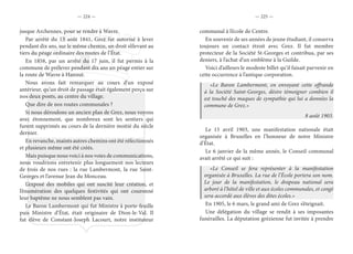 — 224 — — 225 —
jusque Archennes, pour se rendre à Wavre.
Par arrêté du 13 août 1841, Grez fut autorisé à lever
pendant dix ans, sur le même chemin, un droit s’élevant au
tiers du péage ordinaire des routes de l’État.
En 1858, par un arrêté du 17 juin, il fut permis à la
commune de prélever pendant dix ans un péage entier sur
la route de Wavre à Hannut.
Nous avons fait remarquer au cours d’un exposé
antérieur, qu’un droit de passage était également perçu sur
nos deux ponts, au centre du village.
Que dire de nos routes communales ?
Si nous déroulons un ancien plan de Grez, nous voyons
avec étonnement, que nombreux sont les sentiers qui
furent supprimés au cours de la dernière moitié du siècle
dernier.
En revanche, maints autres chemins ont été réfectionnés
et plusieurs même ont été créés.
Mais puisque nous voici à nos voies de communications,
nous voudrions entretenir plus longuement nos lecteurs
de trois de nos rues : la rue Lambermont, la rue Saint-
Georges et l’avenue Jean du Monceau.
L’exposé des mobiles qui ont suscité leur création, et
l’énumération des quelques festivités qui ont couronné
leur baptême ne nous semblent pas vain.
Le Baron Lambermont qui fut Ministre à porte-feuille
puis Ministre d’État, était originaire de Dion-le-Val. Il
fut élève de Constant-Joseph Lacourt, notre instituteur
communal à l’école de Centre.
En souvenir de ses années de jeune étudiant, il conserva
toujours un contact étroit avec Grez. Il fut membre
protecteur de la Société St-Georges et contribua, par ses
deniers, à l’achat d’un emblème à la Guilde.
Voici d’ailleurs le modeste billet qu’il faisait parvenir en
cette occurrence à l’antique corporation.
«Le Baron Lambermont, en envoyant cette offrande
à la Société Saint-Georges, désire témoigner combien il
est touché des maques de sympathie qui lui a données la
commune de Grez.»
8 août 1903.
Le 15 avril 1903, une manifestation nationale était
organisée à Bruxelles en l’honneur de notre Ministre
d’État.
Le 6 janvier de la même année, le Conseil communal
avait arrêté ce qui suit :
«Le Conseil se fera représenter à la manifestation
organisée à Bruxelles. La rue de l’École portera son nom.
Le jour de la manifestation, le drapeau national sera
arboré à l’hôtel de ville et aux écoles communales, et congé
sera accordé aux élèves des dites écoles.»
En 1905, le 6 mars, le grand ami de Grez s’éteignait.
Une délégation du village se rendit à ses imposantes
funérailles. La députation grézienne fut invitée à prendre
 
