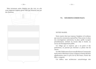 — 230 — — 231 —
Mais terminons notre chapitre par des vers, en cela
nous singerons maintes gentes filles qui finissent tout par
des chansons.
VI.	 NOS BIENS COMMUNAUX
NOTRE MAIRIE.
Notre mairie n’eut pas toujours l’ampleur et la joliesse
que nous lui connaissons aujourd’hui. Nous avons vu dans
nos investigations antérieures, la place qu’elle occupait
précédemment, mettant ses locaux déjà si étroits, au
service de l’enseignement public.
Un village qui se respecte, qui a un passé et des
prétentions, ne pouvait pas éterniser ce piteux état de
choses.
En1885,l’édificationd’unenouvelleMaisonCommunale
était arrêté et Messieurs Lejour et Masté en étaient déclarés
adjudicataires pour le prix de 62.700 francs, l’école des
filles y comprise.
Cet édifice, sans architecture caractéristique n’en
 