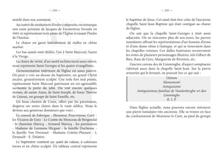— 234 — — 235 —
mutilé dans son somment.
Aucentredumonumentd’ordrecomposite,onremarque
une vaste peinture de Jacques de Formentray brossée en
1661 et représentant trois pères de l’Église écrasant l’hydre
de l’hérésie.
Le chœur est garni latéralement de stalles en chêne
marbré.
Les bas-autels sont dédiés, l’un à Saint Marcoul, l’autre
à la Vierge.
La chaire de vérité, d’un motif architectural assez relevé,
nous représente Saint Georges et les quatre évangélistes.
L’ornementation intérieure de l’église est assez pauvre.
On peut y voir au-dessus du baptistère, un grand Christ
ancien, grossièrement sculpté. Une toile fort mal peinte,
représentant Saint Marcoul guérissant un roi agenouillé,
surmonte la porte du jubé. On voit encore quelques
statues, de sainte Anne, de Saint Joseph, de Sœur Thérèse
de Lisieux, un groupe de Saint Famille, etc.
Un beau chemin de Croix, offert par les paroissiens,
disperse ses notes claires dans le vaste édifice. Nous le
devons aux généreux donateurs que voici :
Le conseil de Fabrique - Monsieur Pourvoyeur, Curé -
les Vicaires de Grez - Le Comte du Monceau de Bergendal
- le chanoine Maricq - Armand Maricq - les paroissiens
- Madame de Leemans Hicguet - la famille Duchesne -
la famille Van Dormael - Madame Colette-Plaisant - J.
Desmedt - E. Delattre.
Le baptistère contient un autel de valeur, à colonnes
torses et en chêne sculpté. Un tableau central représente
le baptême de Jésus. Cet autel doit être celui de l’ancienne
chapelle Saint-Jean-Baptiste qui était contiguë au chœur
de l’église.
On sait que la chapelle Saint-Georges y était aussi
adjacente. On ne rencontre plus de nos jours, les pierres
tumulaires offrant les représentations d’un homme d’arme
et d’une dame vêtue à l’antique, et qui se trouvaient dans
les chapelles voisines. Ces dalles funéraires recouvraient
les restes de plusieurs personnages illustres, tels Gilbert de
Biez, Rase de Grez, Marguerite de Rivieren, etc.
L’ancien caveau des de Limminghe, d’aspect somptueux
s’abritait aussi dans la chapelle Saint-Jean. Sur la pierre
armoriée qui le fermait, on pouvait lire ce qui suit :
Ostium
Monumenti
Antiquissimi
Antiquissimae familiae de Vandenberghe wt den
Limminghe
R. I. P.
Dans l’église actuelle, nous pouvons encore retrouver
une pierre tumulaire très ancienne. Elle se trouve en face
du confessionnal de Monsieur le Curé, au pied du groupe
 