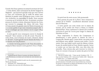— 20 —
Grands-Prés Nous quittons un instant le territoire de Grez1
. A notre dextre, nous remarquons le chemin longeant la
Magnette2
, qui traverse la grande route que nous suivons
et court vers Archennes par la ruelle du même nom.
Quittons la grande route et dirigeons-nous à notre tour
vers Archennes, en empruntant la Ruelle. Nous sommes
à nouveau sur le territoire de Grez. Au premier carrefour,
prenons le chemin à droite, dénommé chemin des Foins,
qui traverse la campagne des Aloux. Joli nom. Nous
arrivons encore à la grande route de Wavre à Louvain que
nous avons quittée et que nous remontons jusqu’à celle de
Wavre à Jodoigne qui nous mènera vers le coquet village
de Grez.
A notre gauche nous remarquons encore le champ de
Pannard3
. Nous sommes au lieu-dit actuel, l’Escavée. A
notre droite, sous le hameau de Centri, s’étend le champ
du dit nom4
. A notre gauche sous le chemin des Foins, vers
Archennes, les Cinq Bonniers.
Le clocher du bourg pointe le ciel. Nous descendons le
champ du Mont, laissant à notre gauche le Trou-à-l’huile...
1.  La grand’route de Wavre à Louvain, du chemin Martin à la
ruelle d’Archennes, est située sur le territoire de cette dernière com-
mune.
2.  Ce chemin était autrefois la seule voie de communication avec
Wavre, par Doiceau.
3.  Pannarde 1374 - Pannaerde 1618.
4.  Situation des réservoirs de la distribution d’eau.
Et voici Grez.
Un petit bout de route encore. Jolie promenade.
Nous partons du pont de La Barre. Nous entamons le
chemin de la Violette1
actuellement dénommé avenue
Jean du Monceau.
A notre gauche une sente monte vers la station du
Vicinal, c’est le sentier des Fours à Chaux, la Violette
d’aujourd’hui2
. Nous continuons le chemin de la Violette,
traversons le pont du Cocrou pour longer le château de
Piétrebais en Grez.
Nous empruntons le chemin des Campinaires et
abandonnons à notre gauche le chemin de Grez à
Longueville. Bientôt après, à main droite, une petite sente
merveilleuse nous appelle. Laissons-nous tenter. C’est le
sentier Dave que longe le petit canal du château à droite,
le parc du moulin banal ou Franc Moulin à gauche. Suivez
ce sentier par un beau jour d’été, vous m’en direz des
nouvelles. Nous n’avons plus qu’à traverser la rivière le
Train et à revenir à Grez par le sentier des prés et le Pont
1.  Bien de la Violette 1426 - ‘T huis van der Vyoletten 1530 - ‘T
huys van den Violetten 1559 - Ferme de la Violette 1604 - Maison de
la Violette 1613 - La Violette 1624-1692.
2.  Un sentier, dénommé anciennement sentier de la Violette,
prenait naissance à l’actuelle avenue Jean du Monceau, traversait
les prairies et aboutissait au château de Piétrebais en Grez. Ne pas
confondre avec le chemin de la Violette.
 
