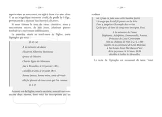 — 238 — — 239 —
représentant en son centre, un aigle à deux têtes avec deux
V, et un magnifique ostensoir ciselé, du poids de 5 Kgr.,
provenant de la maison Van Ryswyck d’Anvers.
Si nous faisons le tour du vieux cimetière, nous y
rencontrons encore, de nos jours, plusieurs pierres
tombales excessivement intéressantes.
La première située au nord-ouest de l’église, porte
l’épitaphe que voici :
			 D. O. M.
		 A la mémoire de dame
		 Elisabeth Albertine Honnorez
		 épouse de Messire
		 Charles Eppo du Monceau
		 Née à Bruxelles, le 16 janvier 1803.
		 Décédée à Grez, le 16 août 1845.
		 Bonne épouse, bonne mère, amie dévouée
		 elle fut pleurée de tous ceux qui l’on connue.
			 R. I. P.
Au nord-est de l’église, sous la sacristie, nous découvrons
encore deux pierres, dont voici les inscriptions qui les
revêtent :
Ici repose en paix sous cette humble pierre
Un ange que le ciel fit passer sur la tette
Pour y perpétuer l’exemple des vertus
Qu’au prix de tant de sang nous enseigna Jésus.
A la mémoire de Dame
Stéphanie, Adolphine, Emmanuelle, Amour,
Princesse de Looz-Corswarem
Née au château de Niel le 21 j. 1810
mariée en la commune de Grez-Doiceau
à Léo Louis Aimé Élie Baron Picot
de la peyrouse, le 14 mars 1836
décédée à Ixelles lez Bruxelles.
Le reste de l’épitaphe est recouvert de terre. Voici
 