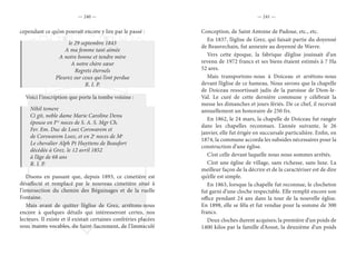 — 240 — — 241 —
cependant ce qu’on pouvait encore y lire par le passé :
le 29 septembre 1843
A ma femme tant aimée
A notre bonne et tendre mère
A notre chère sœur
Regrets éternels
Pleurez sur ceux qui l’ont perdue
R. I. P.
Voici l’inscription que porte la tombe voisine :
Nihil temere
Ci git, noble dame Marie Caroline Denu
épouse en Ires
noces de S. A. S. Mgr Ch.
Fer. Em. Duc de Looz Corswarem et
de Corswarem Looz, et en 2e
noces de Me
Le chevalier Alph Pt Huyttens de Beaufort
décédée à Grez. le 12 avril 1852
à l’âge de 68 ans
R. I. P.
Disons en passant que, depuis 1893, ce cimetière est
désaffecté et remplacé par le nouveau cimetière situé à
l’intersection du chemin des Béguinages et de la ruelle
Fontaine.
Mais avant de quitter l’église de Grez, arrêtons-nous
encore à quelques détails qui intéresseront certes, nos
lecteurs. Il existe et il existait certaines confréries placées
sous maints vocables, du Saint-Sacrement, de l’Immaculé
Conception, de Saint Antoine de Padoue, etc., etc.
En 1837, l’église de Grez, qui faisait partie du doyenné
de Beauvechain, fut annexée au doyenné de Wavre.
Vers cette époque, la fabrique d’église jouissait d’un
revenu de 1972 francs et ses biens étaient estimés à 7 Ha
52 ares.
Mais transportons-nous à Doiceau et arrêtons-nous
devant l’église de ce hameau. Nous savons que la chapelle
de Doiceau ressortissait jadis de la paroisse de Dion-le-
Val. Le curé de cette dernière commune y célébrait la
messe les dimanches et jours fériés. De ce chef, il recevait
annuellement un honoraire de 250 frs.
En 1862, le 24 mars, la chapelle de Doiceau fut rangée
dans les chapelles reconnues. L’année suivante, le 26
janvier, elle fut érigée en succursale particulière. Enfin, en
1874, la commune accorda les subsides nécessaires pour la
construction d’une église.
C’est celle devant laquelle nous nous sommes arrêtés.
C’est une église de village, sans richesse, sans luxe. La
meilleur façon de la décrire et de la caractériser est de dire
qu’elle est simple.
En 1863, lorsque la chapelle fut reconnue, le clocheton
fut garni d’une cloche respectable. Elle remplit encore son
office pendant 24 ans dans la tour de la nouvelle église.
En 1898, elle se fêla et fut vendue pour la somme de 300
francs.
Deux cloches durent acquises; la première d’un poids de
1400 kilos par la famille d’Aoust, la deuxième d’un poids
 